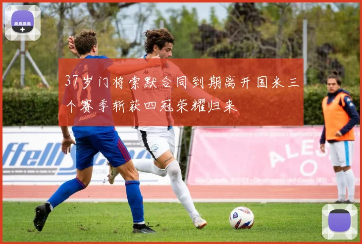 37岁门将索默合同到期离开国米三个赛季斩获四冠荣耀归来