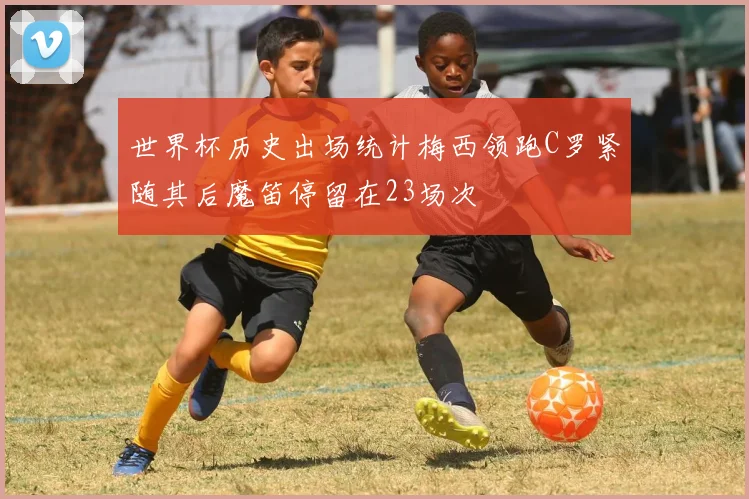 世界杯历史出场统计梅西领跑C罗紧随其后魔笛停留在23场次