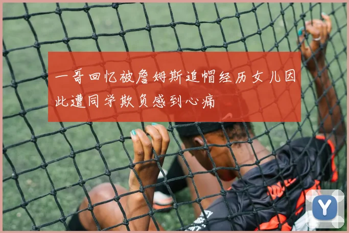 一哥回忆被詹姆斯追帽经历女儿因此遭同学欺负感到心痛