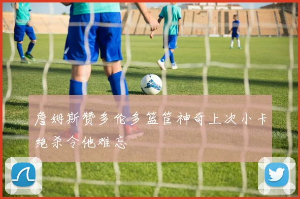 詹姆斯赞多伦多篮筐神奇上次小卡绝杀令他难忘