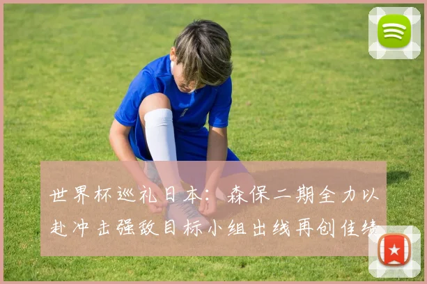 世界杯巡礼日本：森保二期全力以赴冲击强敌目标小组出线再创佳绩