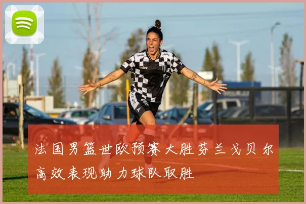 法国男篮世欧预赛大胜芬兰戈贝尔高效表现助力球队取胜