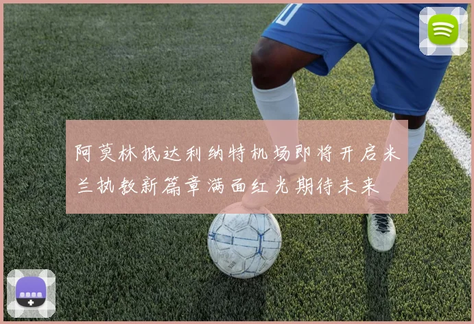 阿莫林抵达利纳特机场即将开启米兰执教新篇章满面红光期待未来