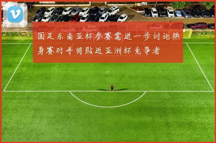 国足东南亚杯参赛需进一步讨论热身赛对手将贴近亚洲杯竞争者