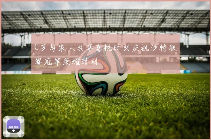 C罗与家人共享喜悦时刻庆祝沙特联赛冠军荣耀时刻