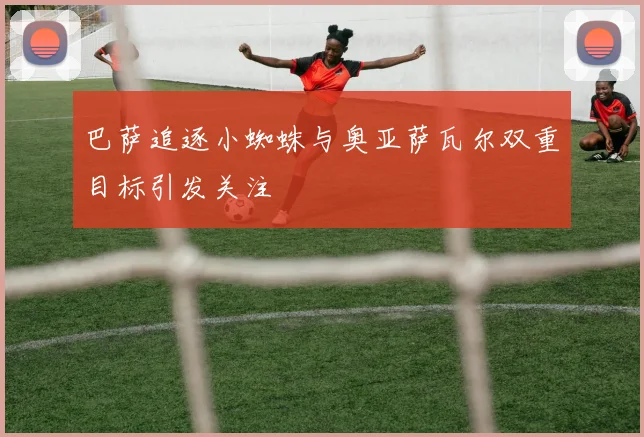 巴萨追逐小蜘蛛与奥亚萨瓦尔双重目标引发关注