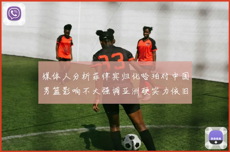 媒体人分析菲律宾归化哈珀对中国男篮影响不大强调亚洲硬实力依旧强劲