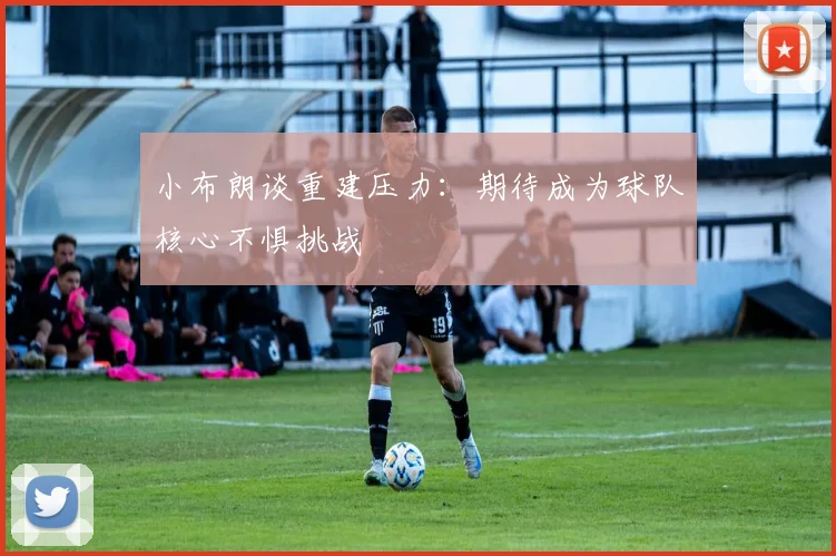 小布朗谈重建压力：期待成为球队核心不惧挑战