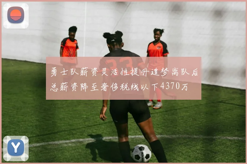 勇士队薪资灵活性提升追梦离队后总薪资降至奢侈税线以下4370万