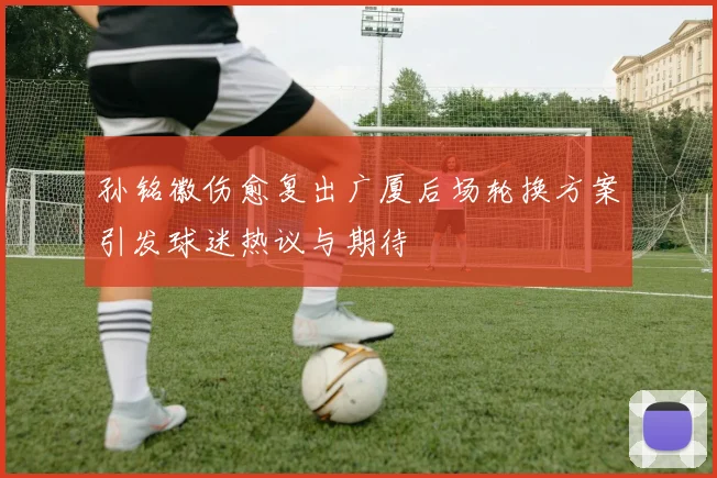 孙铭徽伤愈复出广厦后场轮换方案引发球迷热议与期待