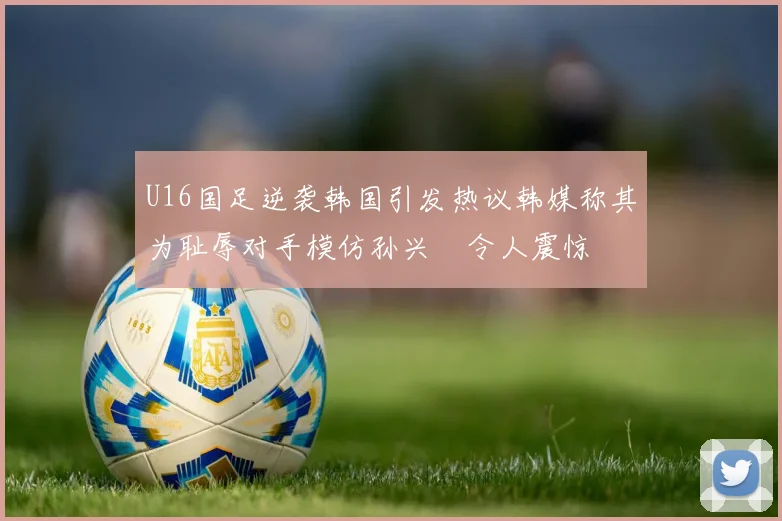 U16国足逆袭韩国引发热议韩媒称其为耻辱对手模仿孙兴慜令人震惊