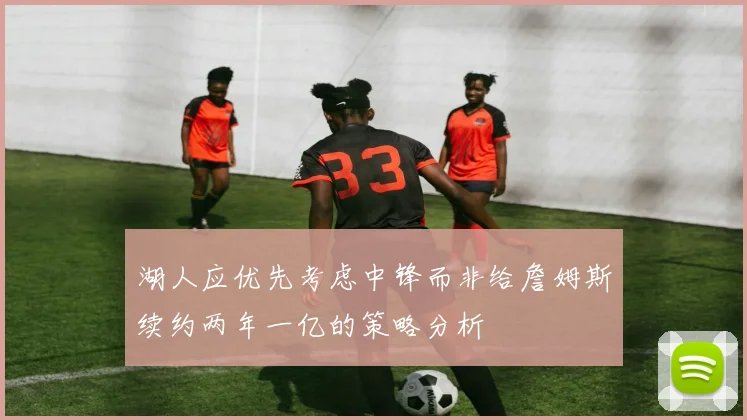湖人应优先考虑中锋而非给詹姆斯续约两年一亿的策略分析