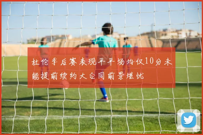 杜伦季后赛表现平平场均仅10分未能提前续约大合同前景堪忧