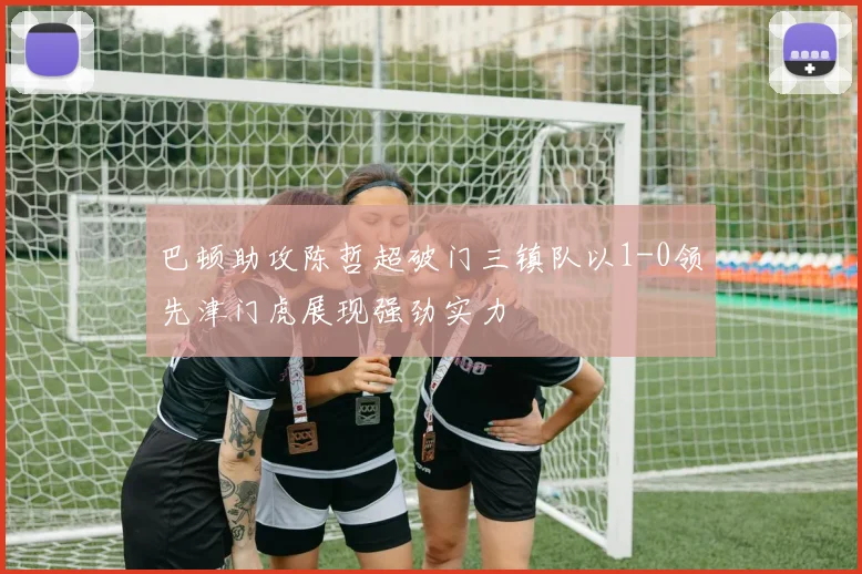 巴顿助攻陈哲超破门三镇队以1-0领先津门虎展现强劲实力