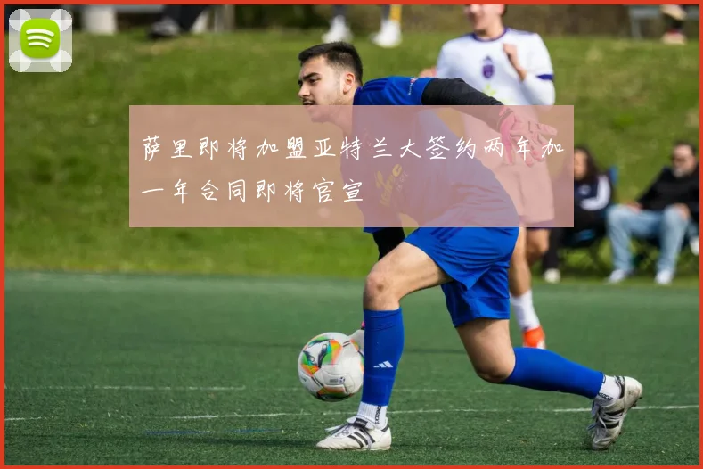 萨里即将加盟亚特兰大签约两年加一年合同即将官宣