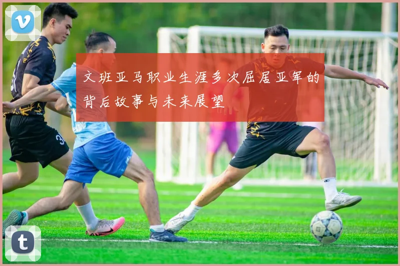 文班亚马职业生涯多次屈居亚军的背后故事与未来展望