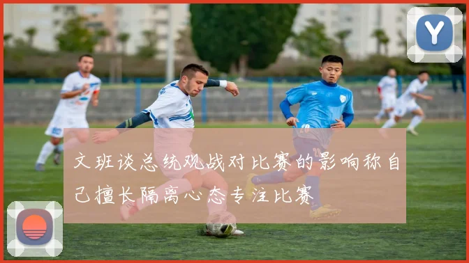 文班谈总统观战对比赛的影响称自己擅长隔离心态专注比赛