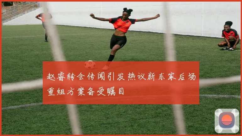 赵睿转会传闻引发热议新东家后场重组方案备受瞩目