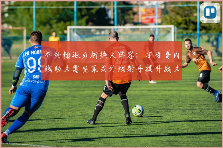 乔约翰逊分析热火阵容：字母哥内线助力需克莱式外线射手提升战力