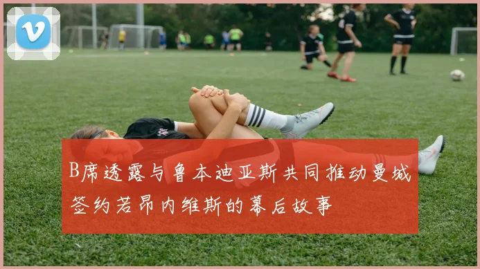 B席透露与鲁本迪亚斯共同推动曼城签约若昂内维斯的幕后故事