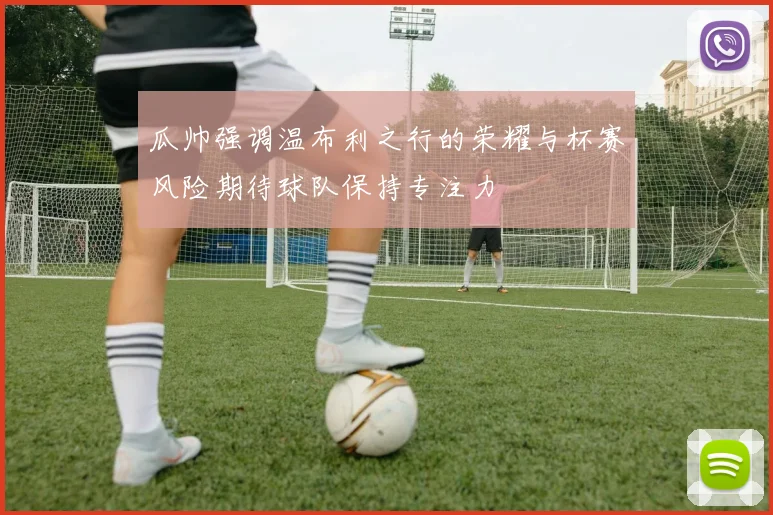 瓜帅强调温布利之行的荣耀与杯赛风险期待球队保持专注力