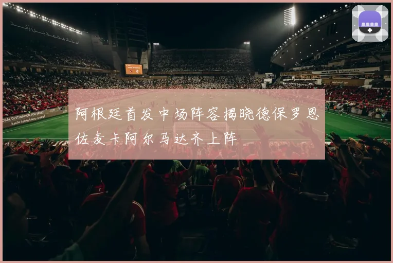 阿根廷首发中场阵容揭晓德保罗恩佐麦卡阿尔马达齐上阵