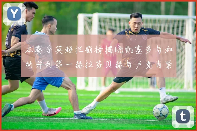 本赛季英超拦截榜揭晓凯塞多与加纳并列第一赫拉芬贝赫与卢克肖紧随其后