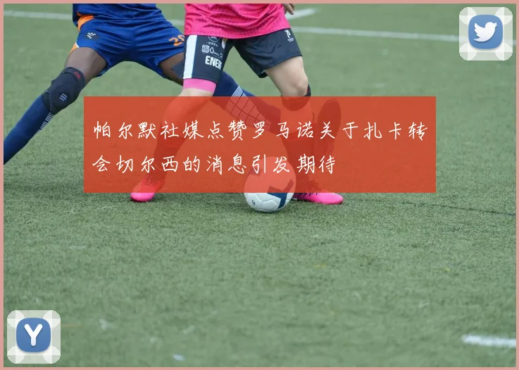 帕尔默社媒点赞罗马诺关于扎卡转会切尔西的消息引发期待